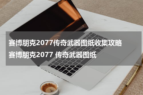 赛博朋克2077传奇武器图纸收集攻略 赛博朋克2077 传奇武器图纸