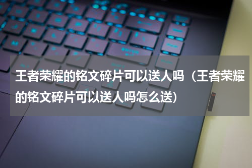 王者荣耀的铭文碎片可以送人吗（王者荣耀的铭文碎片可以送人吗怎么送）