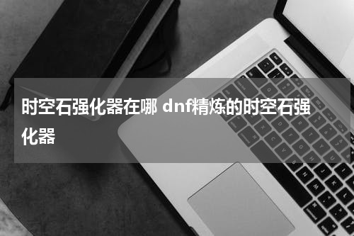时空石强化器在哪 dnf精炼的时空石强化器
