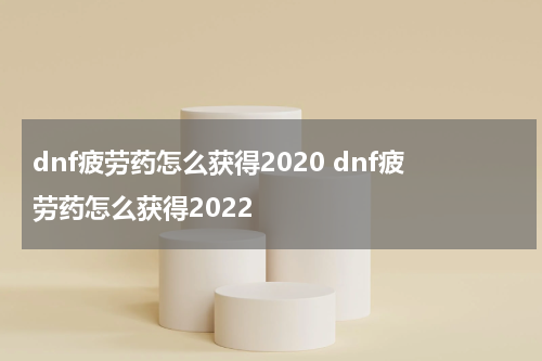 dnf疲劳药怎么获得2020 dnf疲劳药怎么获得2022