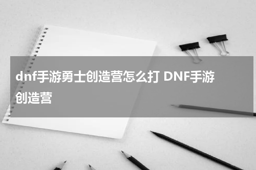 dnf手游勇士创造营怎么打 DNF手游创造营