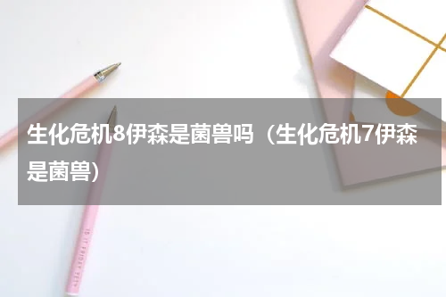 生化危机8伊森是菌兽吗(生化危机7伊森是菌兽)