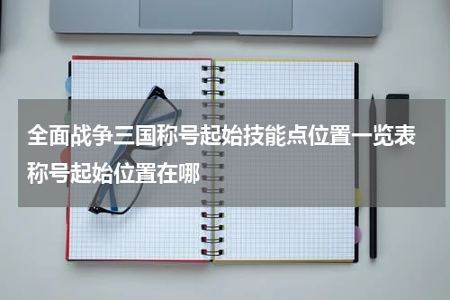 全面战争三国称号起始技能点位置一览表 称号起始位置在哪