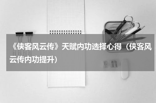 《侠客风云传》天赋内功选择心得（侠客风云传内功提升）