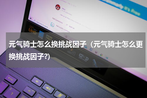 元气骑士怎么换挑战因子（元气骑士怎么更换挑战因子?）