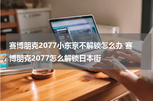 赛博朋克2077小东京不解锁怎么办 赛博朋克2077怎么解锁日本街
