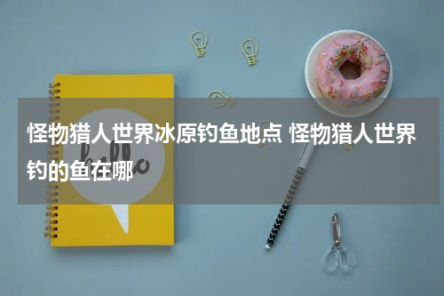 怪物猎人世界冰原钓鱼地点 怪物猎人世界钓的鱼在哪