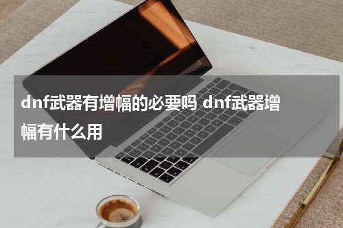 dnf武器有增幅的必要吗 dnf武器增幅有什么用