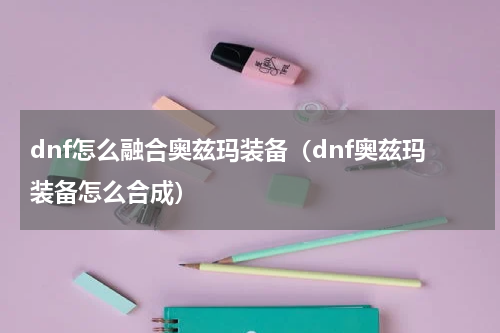 dnf怎么融合奥兹玛装备（dnf奥兹玛装备怎么合成）