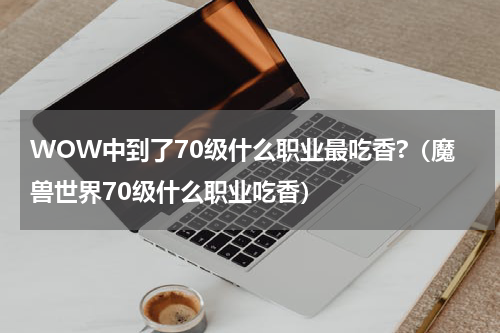 WOW中到了70级什么职业最吃香?（魔兽世界70级什么职业吃香）