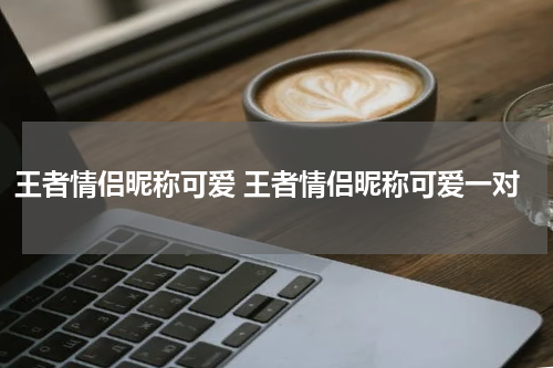 王者情侣昵称可爱 王者情侣昵称可爱一对