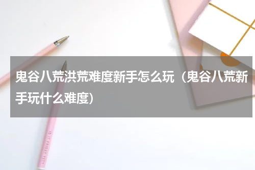 鬼谷八荒洪荒难度新手怎么玩（鬼谷八荒新手玩什么难度）