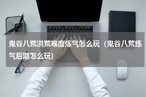 鬼谷八荒洪荒难度炼气怎么玩（鬼谷八荒练气后期怎么玩）