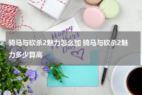 骑马与砍杀2魅力怎么加 骑马与砍杀2魅力多少算高