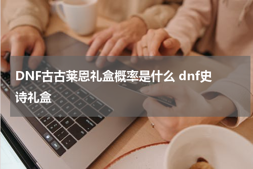 DNF古古莱恩礼盒概率是什么 dnf史诗礼盒