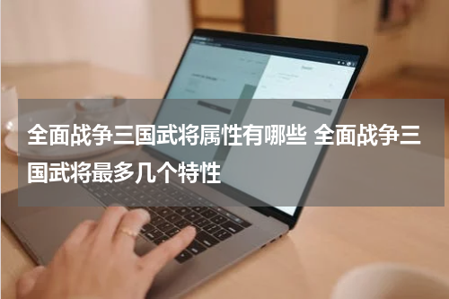 全面战争三国武将属性有哪些 全面战争三国武将最多几个特性