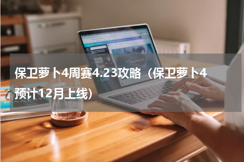 保卫萝卜4周赛4.23攻略（保卫萝卜4预计12月上线）