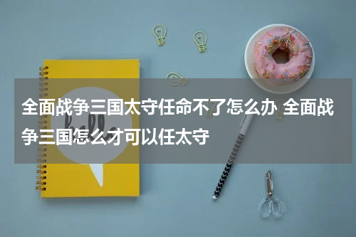 全面战争三国太守任命不了怎么办 全面战争三国怎么才可以任太守