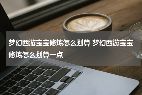 梦幻西游宝宝修炼怎么划算 梦幻西游宝宝修炼怎么划算一点