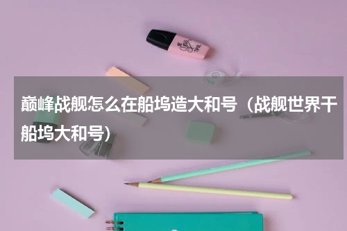 巅峰战舰怎么在船坞造大和号（战舰世界干船坞大和号）