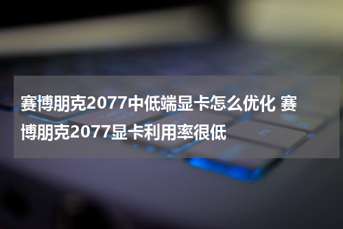 赛博朋克2077中低端显卡怎么优化 赛博朋克2077显卡利用率很低