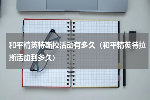 和平精英特斯拉活动有多久（和平精英特拉斯活动到多久）