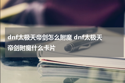 dnf太极天帝剑怎么附魔 dnf太极天帝剑附魔什么卡片