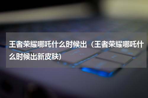 王者荣耀哪吒什么时候出（王者荣耀哪吒什么时候出新皮肤）