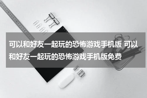 可以和好友一起玩的恐怖游戏手机版 可以和好友一起玩的恐怖游戏手机版免费