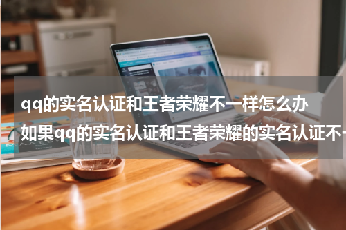qq的实名认证和王者荣耀不一样怎么办 如果qq的实名认证和王者荣耀的实名认证不一样会更改吗