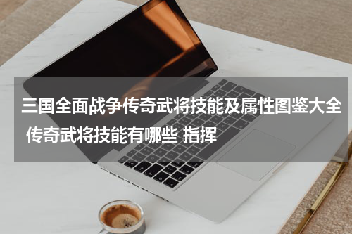 三国全面战争传奇武将技能及属性图鉴大全 传奇武将技能有哪些 指挥