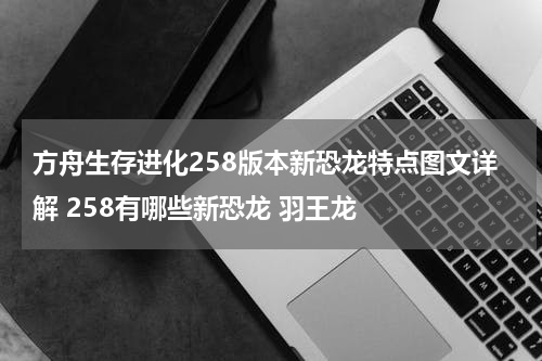 方舟生存进化258版本新恐龙特点图文详解 258有哪些新恐龙 羽王龙