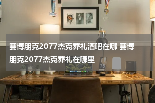 赛博朋克2077杰克葬礼酒吧在哪 赛博朋克2077杰克葬礼在哪里