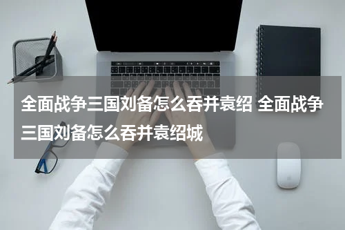 全面战争三国刘备怎么吞并袁绍 全面战争三国刘备怎么吞并袁绍城