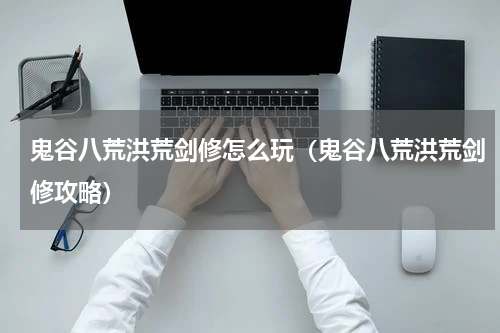 鬼谷八荒洪荒剑修怎么玩（鬼谷八荒洪荒剑修攻略）