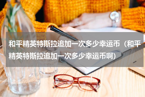 和平精英特斯拉追加一次多少幸运币（和平精英特斯拉追加一次多少幸运币啊）