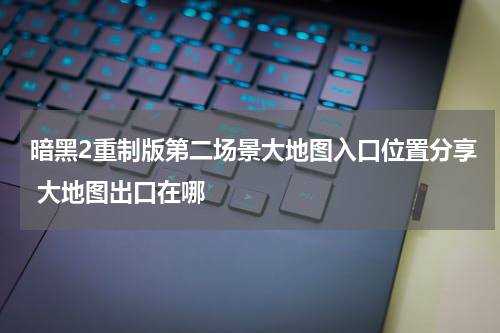 暗黑2重制版第二场景大地图入口位置分享 大地图出口在哪