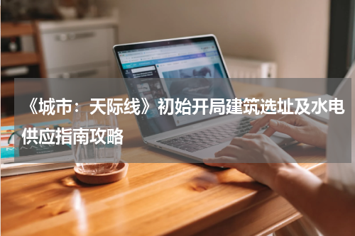 《城市：天际线》初始开局建筑选址及水电供应指南攻略