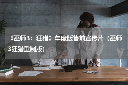 《巫师3：狂猎》年度版售前宣传片（巫师3狂猎重制版）