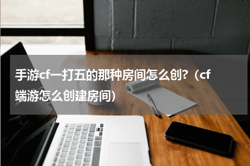 手游cf一打五的那种房间怎么创?（cf端游怎么创建房间）