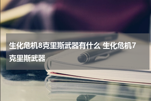 生化危机8克里斯武器有什么 生化危机7克里斯武器