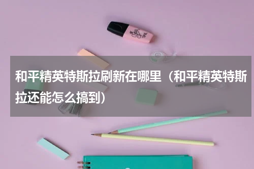 和平精英特斯拉刷新在哪里（和平精英特斯拉还能怎么搞到）