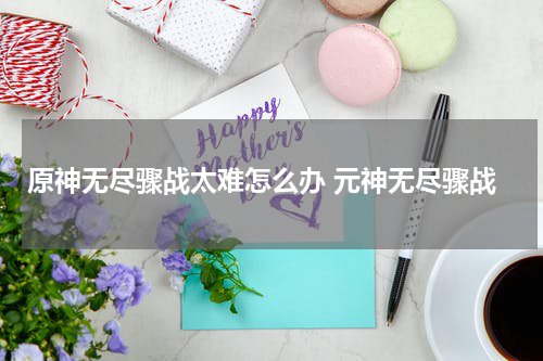 原神无尽骤战太难怎么办 元神无尽骤战