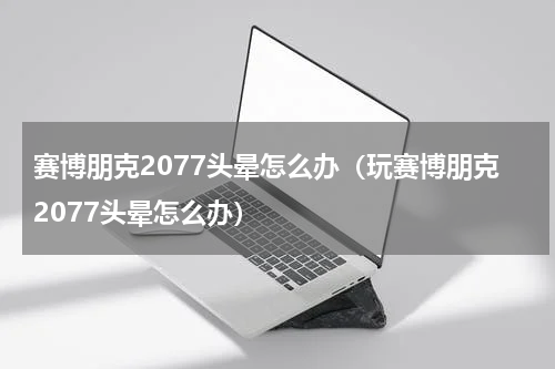 赛博朋克2077头晕怎么办（玩赛博朋克2077头晕怎么办）