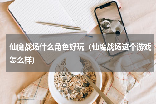 仙魔战场什么角色好玩（仙魔战场这个游戏怎么样）