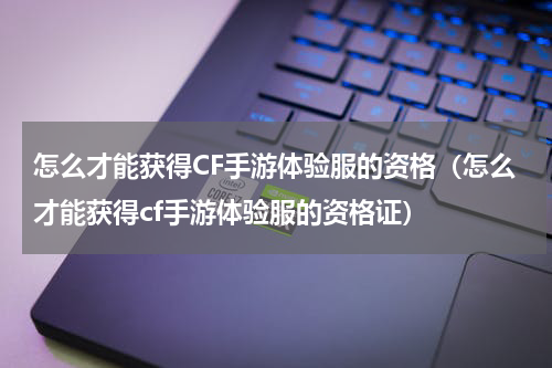 怎么才能获得CF手游体验服的资格（怎么才能获得cf手游体验服的资格证）