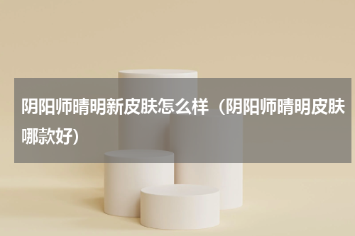 阴阳师晴明新皮肤怎么样(阴阳师晴明皮肤哪款好)