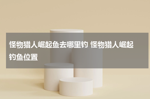 怪物猎人崛起鱼去哪里钓 怪物猎人崛起 钓鱼位置