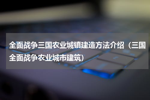 全面战争三国农业城镇建造方法介绍（三国全面战争农业城市建筑）