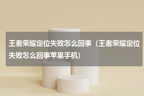 王者荣耀定位失败怎么回事（王者荣耀定位失败怎么回事苹果手机）